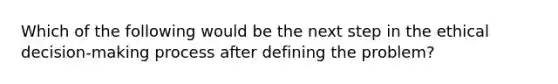 Which of the following would be the next step in the ethical decision-making process after defining the problem?