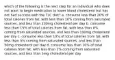 which of the following is the next step for an individual who does not want to begin medication to lower blood cholesterol but has not had success with the TLC diet? a. consume less than 20% of total calories from fat, with less than 10% coming from saturated sources, and less than 200mg cholesterol per day b. consume less than 15% of total calories from fat, with less than 8% coming from saturated sources, and less than 100mg cholesterol per day c. consume less than 10% of total calories from fat, with less than 5% coming from saturated sources, and less than 50mg cholesterol per day d. consume less than 10% of total calories from fat, with less than 3% coming from saturated sources, and less than 5mg cholesterol per day