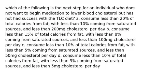 which of the following is the next step for an individual who does not want to begin medication to lower blood cholesterol but has not had success with the TLC diet? a. consume less than 20% of total calories from fat, with less than 10% coming from saturated sources, and less than 200mg cholesterol per day b. consume less than 15% of total calories from fat, with less than 8% coming from saturated sources, and less than 100mg cholesterol per day c. consume less than 10% of total calories from fat, with less than 5% coming from saturated sources, and less than 50mg cholesterol per day d. consume less than 10% of total calories from fat, with less than 3% coming from saturated sources, and less than 5mg cholesterol per day