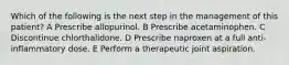 Which of the following is the next step in the management of this patient? A Prescribe allopurinol. B Prescribe acetaminophen. C Discontinue chlorthalidone. D Prescribe naproxen at a full anti-inflammatory dose. E Perform a therapeutic joint aspiration.