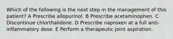 Which of the following is the next step in the management of this patient? A Prescribe allopurinol. B Prescribe acetaminophen. C Discontinue chlorthalidone. D Prescribe naproxen at a full anti-inflammatory dose. E Perform a therapeutic joint aspiration.