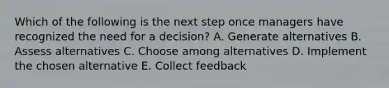 Which of the following is the next step once managers have recognized the need for a decision? A. Generate alternatives B. Assess alternatives C. Choose among alternatives D. Implement the chosen alternative E. Collect feedback