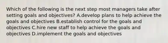 Which of the following is the next step most managers take after setting goals and objectives? A.develop plans to help achieve the goals and objectives B.establish control for the goals and objectives C.hire new staff to help achieve the goals and objectives D.implement the goals and objectives