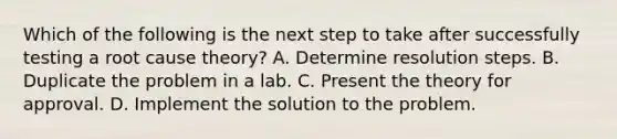 Which of the following is the next step to take after successfully testing a root cause theory? A. Determine resolution steps. B. Duplicate the problem in a lab. C. Present the theory for approval. D. Implement the solution to the problem.