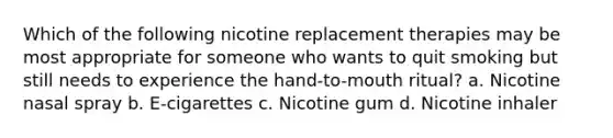 Which of the following nicotine replacement therapies may be most appropriate for someone who wants to quit smoking but still needs to experience the hand-to-mouth ritual? a. Nicotine nasal spray b. E-cigarettes c. Nicotine gum d. Nicotine inhaler