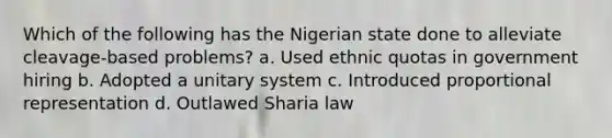 Which of the following has the Nigerian state done to alleviate cleavage-based problems? a. Used ethnic quotas in government hiring b. Adopted a unitary system c. Introduced proportional representation d. Outlawed Sharia law