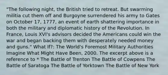 "The following night, the British tried to retreat. But swarming militia cut them off and Burgoyne surrendered his army to Gates on October 17, 1777, an event of earth shattering importance in both the military and diplomatic history of the Revolution. In France, Louis XVI's advisors decided the Americans could win the war and began backing them with desperately needed money and guns." What If?: The World's Foremost Military Authorities Imagine What Might Have Been, 2000. The excerpt above is a reference to * The Battle of Trenton The Battle of Cowpens The Battle of Saratoga The Battle of Yorktown The Battle of New York