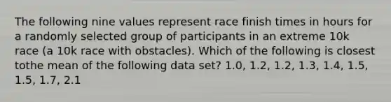 The following nine values represent race finish times in hours for a randomly selected group of participants in an extreme 10k race (a 10k race with obstacles). Which of the following is closest tothe mean of the following data set? 1.0, 1.2, 1.2, 1.3, 1.4, 1.5, 1.5, 1.7, 2.1