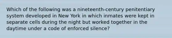 Which of the following was a nineteenth-century penitentiary system developed in New York in which inmates were kept in separate cells during the night but worked together in the daytime under a code of enforced silence?