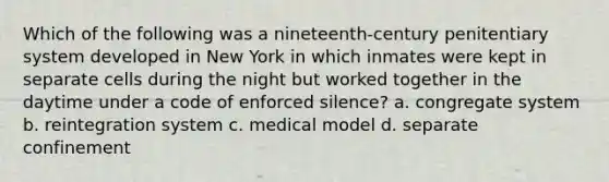 Which of the following was a nineteenth-century penitentiary system developed in New York in which inmates were kept in separate cells during the night but worked together in the daytime under a code of enforced silence? a. congregate system b. reintegration system c. medical model d. separate confinement