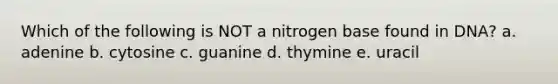 Which of the following is NOT a nitrogen base found in DNA? a. adenine b. cytosine c. guanine d. thymine e. uracil