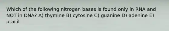 Which of the following nitrogen bases is found only in RNA and NOT in DNA? A) thymine B) cytosine C) guanine D) adenine E) uracil