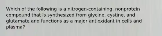 Which of the following is a nitrogen-containing, nonprotein compound that is synthesized from glycine, cystine, and glutamate and functions as a major antioxidant in cells and plasma?