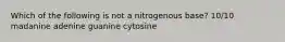 Which of the following is not a nitrogenous base? 10/10 madanine adenine guanine cytosine