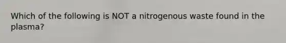 Which of the following is NOT a nitrogenous waste found in the plasma?