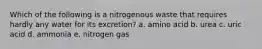 Which of the following is a nitrogenous waste that requires hardly any water for its excretion? a. amino acid b. urea c. uric acid d. ammonia e. nitrogen gas