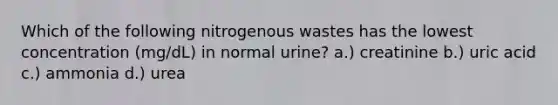 Which of the following nitrogenous wastes has the lowest concentration (mg/dL) in normal urine? a.) creatinine b.) uric acid c.) ammonia d.) urea