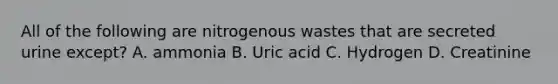 All of the following are nitrogenous wastes that are secreted urine except? A. ammonia B. Uric acid C. Hydrogen D. Creatinine