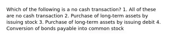 Which of the following is a no cash transaction? 1. All of these are no cash transaction 2. Purchase of long-term assets by issuing stock 3. Purchase of long-term assets by issuing debit 4. Conversion of bonds payable into common stock