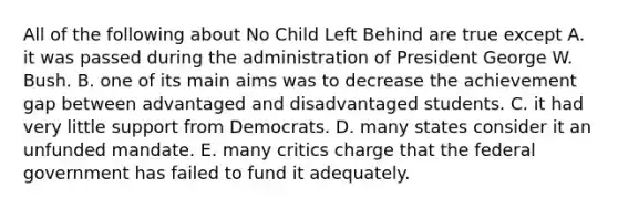 All of the following about No Child Left Behind are true except A. it was passed during the administration of President George W. Bush. B. one of its main aims was to decrease the achievement gap between advantaged and disadvantaged students. C. it had very little support from Democrats. D. many states consider it an unfunded mandate. E. many critics charge that the federal government has failed to fund it adequately.