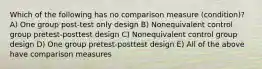 Which of the following has no comparison measure (condition)? A) One group post-test only design B) Nonequivalent control group pretest-posttest design C) Nonequivalent control group design D) One group pretest-posttest design E) All of the above have comparison measures