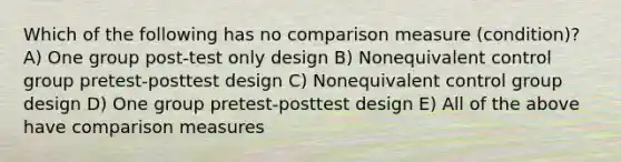 Which of the following has no comparison measure (condition)? A) One group post-test only design B) Nonequivalent control group pretest-posttest design C) Nonequivalent control group design D) One group pretest-posttest design E) All of the above have comparison measures