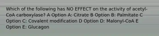 Which of the following has NO EFFECT on the activity of acetyl-CoA carboxylase? A Option A: Citrate B Option B: Palmitate C Option C: Covalent modification D Option D: Malonyl-CoA E Option E: Glucagon