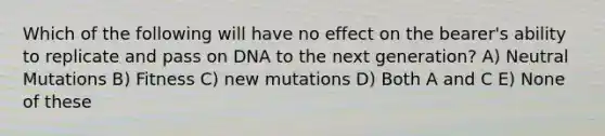 Which of the following will have no effect on the bearer's ability to replicate and pass on DNA to the next generation? A) Neutral Mutations B) Fitness C) new mutations D) Both A and C E) None of these