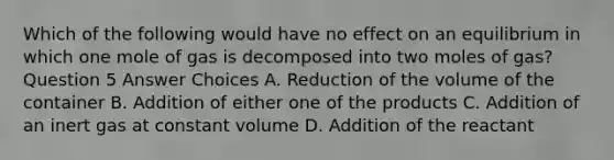 Which of the following would have no effect on an equilibrium in which one mole of gas is decomposed into two moles of gas? Question 5 Answer Choices A. Reduction of the volume of the container B. Addition of either one of the products C. Addition of an inert gas at constant volume D. Addition of the reactant