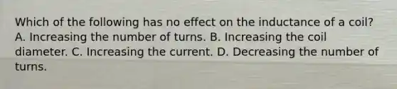 Which of the following has no effect on the inductance of a coil? A. Increasing the number of turns. B. Increasing the coil diameter. C. Increasing the current. D. Decreasing the number of turns.