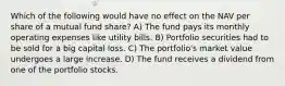 Which of the following would have no effect on the NAV per share of a mutual fund share? A) The fund pays its monthly operating expenses like utility bills. B) Portfolio securities had to be sold for a big capital loss. C) The portfolio's market value undergoes a large increase. D) The fund receives a dividend from one of the portfolio stocks.