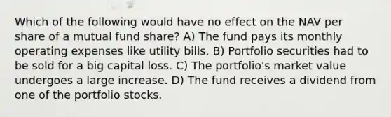 Which of the following would have no effect on the NAV per share of a mutual fund share? A) The fund pays its monthly operating expenses like utility bills. B) Portfolio securities had to be sold for a big capital loss. C) The portfolio's market value undergoes a large increase. D) The fund receives a dividend from one of the portfolio stocks.