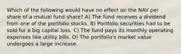 Which of the following would have no effect on the NAV per share of a mutual fund share? A) The fund receives a dividend from one of the portfolio stocks. B) Portfolio securities had to be sold for a big capital loss. C) The fund pays its monthly operating expenses like utility bills. D) The portfolio's market value undergoes a large increase.