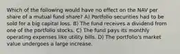 Which of the following would have no effect on the NAV per share of a mutual fund share? A) Portfolio securities had to be sold for a big capital loss. B) The fund receives a dividend from one of the portfolio stocks. C) The fund pays its monthly operating expenses like utility bills. D) The portfolio's market value undergoes a large increase.