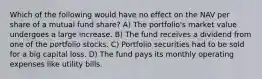 Which of the following would have no effect on the NAV per share of a mutual fund share? A) The portfolio's market value undergoes a large increase. B) The fund receives a dividend from one of the portfolio stocks. C) Portfolio securities had to be sold for a big capital loss. D) The fund pays its monthly operating expenses like utility bills.