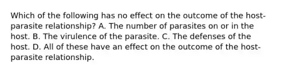 Which of the following has no effect on the outcome of the host-parasite relationship? A. The number of parasites on or in the host. B. The virulence of the parasite. C. The defenses of the host. D. All of these have an effect on the outcome of the host-parasite relationship.