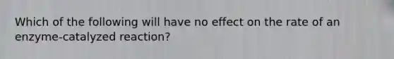 Which of the following will have no effect on the rate of an enzyme-catalyzed reaction?