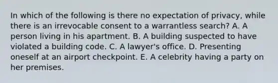 In which of the following is there no expectation of privacy, while there is an irrevocable consent to a warrantless search? A. A person living in his apartment. B. A building suspected to have violated a building code. C. A lawyer's office. D. Presenting oneself at an airport checkpoint. E. A celebrity having a party on her premises.