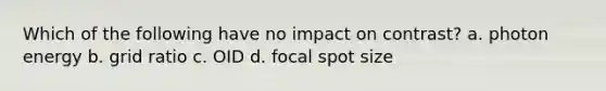 Which of the following have no impact on contrast? a. photon energy b. grid ratio c. OID d. focal spot size