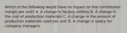 Which of the following would have no impact on the contribution margin per unit? A. A change in factory utilities B. A change in the cost of production materials C. A change in the amount of production materials used per unit D. A change in salary for company managers