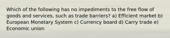 Which of the following has no impediments to the free flow of goods and services, such as trade barriers? a) Efficient market b) European Monetary System c) Currency board d) Carry trade e) Economic union