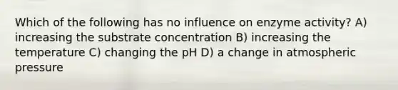 Which of the following has no influence on enzyme activity? A) increasing the substrate concentration B) increasing the temperature C) changing the pH D) a change in atmospheric pressure