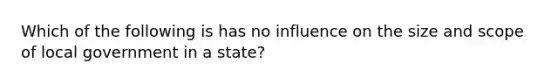 Which of the following is has no influence on the size and scope of local government in a state?