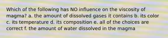 Which of the following has NO influence on the viscosity of magma? a. the amount of dissolved gases it contains b. its color c. its temperature d. its composition e. all of the choices are correct f. the amount of water dissolved in the magma