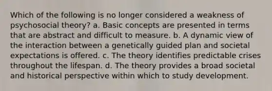 Which of the following is no longer considered a weakness of psychosocial theory? a. Basic concepts are presented in terms that are abstract and difficult to measure. b. A dynamic view of the interaction between a genetically guided plan and societal expectations is offered. c. The theory identifies predictable crises throughout the lifespan. d. The theory provides a broad societal and historical perspective within which to study development.