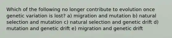 Which of the following no longer contribute to evolution once genetic variation is lost? a) migration and mutation b) natural selection and mutation c) natural selection and genetic drift d) mutation and genetic drift e) migration and genetic drift