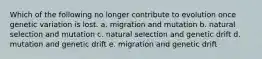 Which of the following no longer contribute to evolution once genetic variation is lost. a. migration and mutation b. natural selection and mutation c. natural selection and genetic drift d. mutation and genetic drift e. migration and genetic drift