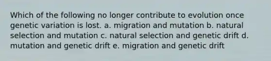 Which of the following no longer contribute to evolution once genetic variation is lost. a. migration and mutation b. natural selection and mutation c. natural selection and genetic drift d. mutation and genetic drift e. migration and genetic drift