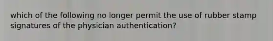 which of the following no longer permit the use of rubber stamp signatures of the physician authentication?