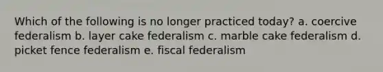 Which of the following is no longer practiced today? a. coercive federalism b. layer cake federalism c. marble cake federalism d. picket fence federalism e. fiscal federalism